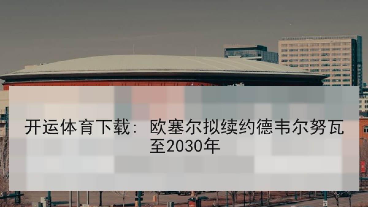 开运体育下载: 欧塞尔拟续约德韦尔努瓦至2030年
