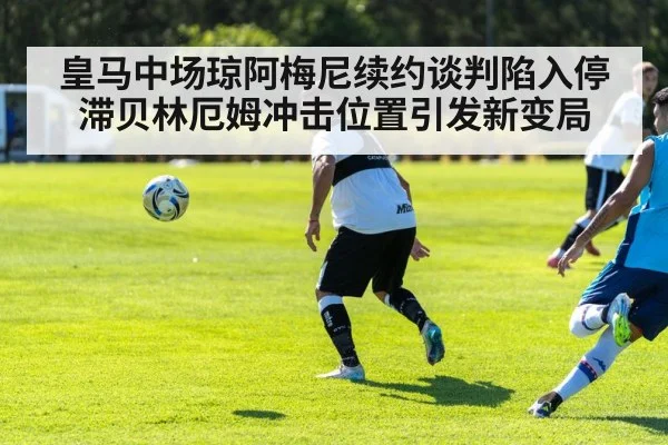 皇马中场琼阿梅尼续约谈判陷入停滞贝林厄姆冲击位置引发新变局